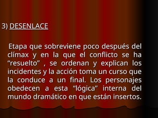 3)
3) DESENLACE
DESENLACE
Etapa que sobreviene poco después del
Etapa que sobreviene poco después del
clímax y en la que el conflicto se ha
clímax y en la que el conflicto se ha
“resuelto” , se ordenan y explican los
“resuelto” , se ordenan y explican los
incidentes y la acción toma un curso que
incidentes y la acción toma un curso que
la conduce a un final. Los personajes
la conduce a un final. Los personajes
obedecen a esta “lógica” interna del
obedecen a esta “lógica” interna del
mundo dramático en que están insertos.
mundo dramático en que están insertos.
 