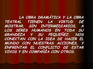 LA OBRA DRAMÁTICA Y LA OBRA
TEATRAL TIENEN LA VIRTUD DE
MOSTRAR, SIN INTERMEDIARIOS, A
LOS SERES HUMANOS EN TODA SU
GRANDEZA Y SU PEQUEÑEZ. NOS
CONECTAN CON LA IDEA DE HACER EL
MUNDO CON NUESTRAS ACCIONES, Y
ENFRENTAR EL CONFLICTO DE ESTAR
VIVOS Y EN COMPAÑÍA CON OTROS.
 