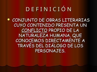 D E F I N I C I Ó N
D E F I N I C I Ó N
 CONJUNTO DE OBRAS LITERARIAS
CONJUNTO DE OBRAS LITERARIAS
CUYO CONTENIDO PRESENTA UN
CUYO CONTENIDO PRESENTA UN
CONFLICTO
CONFLICTO PROPIO DE LA
PROPIO DE LA
NATURALEZA HUMANA, QUE
NATURALEZA HUMANA, QUE
CONOCEMOS DIRECTAMENTE A
CONOCEMOS DIRECTAMENTE A
TRAVÉS DEL DIÁLOGO DE LOS
TRAVÉS DEL DIÁLOGO DE LOS
PERSONAJES.
PERSONAJES.
 