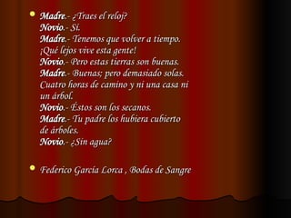  Madre
Madre.- ¿Traes el reloj?
.- ¿Traes el reloj?
Novio
Novio.- Sí.
.- Sí.
Madre
Madre.- Tenemos que volver a tiempo.
.- Tenemos que volver a tiempo.
¡Qué lejos vive esta gente!
¡Qué lejos vive esta gente!
Novio
Novio.- Pero estas tierras son buenas.
.- Pero estas tierras son buenas.
Madre
Madre.- Buenas; pero demasiado solas.
.- Buenas; pero demasiado solas.
Cuatro horas de camino y ni una casa ni
Cuatro horas de camino y ni una casa ni
un árbol.
un árbol.
Novio
Novio.- Éstos son los secanos.
.- Éstos son los secanos.
Madre
Madre.- Tu padre los hubiera cubierto
.- Tu padre los hubiera cubierto
de árboles.
de árboles.
Novio
Novio.- ¿Sin agua?
.- ¿Sin agua?
 Federico García Lorca , Bodas de Sangre
Federico García Lorca , Bodas de Sangre
 