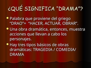 ¿QUÉ SIGNIFICA “DRAMA”?
¿QUÉ SIGNIFICA “DRAMA”?
Palabra que proviene del griego
Palabra que proviene del griego
“DRAO”= “HACER, ACTUAR, OBRAR”.
“DRAO”= “HACER, ACTUAR, OBRAR”.
Una obra dramática, entonces, muestra
Una obra dramática, entonces, muestra
acciones que llevan a cabo los
acciones que llevan a cabo los
personajes.
personajes.
Hay tres tipos básicos de obras
Hay tres tipos básicos de obras
dramáticas: TRAGEDIA / COMEDIA/
dramáticas: TRAGEDIA / COMEDIA/
DRAMA
DRAMA
 