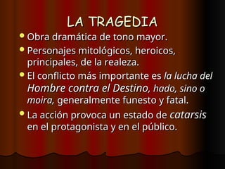 LA TRAGEDIA
LA TRAGEDIA
Obra dramática de tono mayor.
Obra dramática de tono mayor.
Personajes mitológicos, heroicos,
Personajes mitológicos, heroicos,
principales, de la realeza.
principales, de la realeza.
El conflicto más importante es
El conflicto más importante es la lucha del
la lucha del
Hombre contra el Destino
Hombre contra el Destino, hado, sino o
, hado, sino o
moira,
moira, generalmente funesto y fatal.
generalmente funesto y fatal.
La acción provoca un estado de
La acción provoca un estado de catarsis
catarsis
en el protagonista y en el público.
en el protagonista y en el público.
 