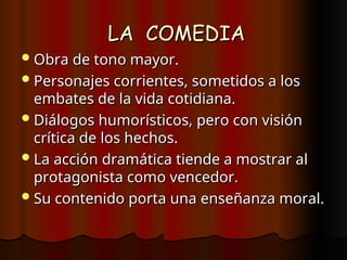 LA COMEDIA
LA COMEDIA
Obra de tono mayor.
Obra de tono mayor.
Personajes corrientes, sometidos a los
Personajes corrientes, sometidos a los
embates de la vida cotidiana.
embates de la vida cotidiana.
Diálogos humorísticos, pero con visión
Diálogos humorísticos, pero con visión
crítica de los hechos.
crítica de los hechos.
La acción dramática tiende a mostrar al
La acción dramática tiende a mostrar al
protagonista como vencedor.
protagonista como vencedor.
Su contenido porta una enseñanza moral.
Su contenido porta una enseñanza moral.
 