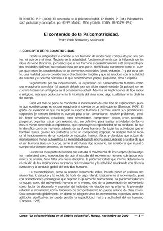 Curso “La psicomotricidad en el ámbito educativo”. Murcia, noviembre de 2003 — 1 —
BERRUEZO, P.P. (2000): El contenido de la psicomotricidad. En Bottini, P. (ed.) Psicomotric i-
dad: prácticas y conceptos. pp. 43-99. Madrid: Miño y Dávila. (ISBN: 84-95294-19-2)
El contenido de la Psicomotricidad.
Pedro Pablo Berruezo y Adelantado
I. CONCEPTO DE PSICOMOTRICIDAD.
Desde la antigüedad se concibe al ser humano de modo dual, compuesto por dos par-
tes: el cuerpo y el alma. Todavía en la actualidad, fundamentalmente por la influencia de las
ideas de René Descartes, pensamos que el ser humano esquemáticamente está compuesto por
dos entidades distintas: su realidad física por una parte, identif icada claramente como el cuer-
po, que posee las características de los elementos materiales (peso, volumen...) y por otra par-
te, una realidad que no consideramos directamente tangible y que se relaciona con la actividad
del cerebro y el sistema nervioso a la que denominamos psique, psiquismo, alma o espíritu.
Seguramente por su esquematismo, la explicación del funcionamiento humano como
una maquinaria compleja (el cuerpo) dirigida por un piloto experimentado (la psique) se en-
cuentra todavía tan arraigada en el pensamiento actual. Además las implicaciones de tipo moral
o religioso, subrayan poderosamente la hipótesis del alma como algo cualitativamente distinto
del cuerpo.
Cada vez más se pone de manifiesto la inadecuación de este tipo de explicaciones pues-
to que nuestro cuerpo no es una maquinaria al servicio de un ente superior (Damasio, 1996). El
grado de evolución al que ha llegado la especie humana le permite utilizar sus posibilidades
corporales (el cerebro también es cuerpo) para crear, comunicarse, resolver problemas, perci-
bir, tener sensaciones, relacionar, tener sentimientos, comprender, desear, creer, recordar,
proyectar, organizar, sacar conclusiones, etc., en definitiva, para realizar actividades, de forma
más o menos controlada o espontánea, que constituyen la especificidad de su conducta, lo que
le identifica como ser humano, además de su forma humana. En todas las actividades que el
hombre realiza, (sean o no evidentes) existe un componente corporal, no siempre fácil de redu-
cir al funcionamiento de un conjunto de músculos, huesos, fibras y glándulas que actúan de
manera más o menos automática. La mentalidad dualista nos ha acostumbrado a la idea de que
el ser humano tiene un cuerpo, como si ello fuera algo accesorio, sin considerar que nuestro
cuerpo está siempre presente, de manera inequívoca.
La cinética es la parte de la física que estudia el movimiento de los cuerpos (de los obje-
tos materiales) pero, convencidos de que el estudio del movimiento humano sobrepasa este
marco de análisis, hace falta una nueva disciplina, la psicomotricidad, que intente detenerse en
el estudio de las implicaciones recíprocas del movimiento y la actividad relacionada con él en la
evolución y la conducta global del indiv iduo humano.
La psicomotricidad, como su nombre claramente indica, intenta poner en relación dos
elementos: lo psíquico y lo motriz. Se trata de algo referido básicamente al movimiento, pero
con connotaciones psicológicas que superan lo puramente biomecánico. La psicomotricidad no
se ocupa, pues, del movimiento humano en sí mismo, sino de la comprensión del movimiento
como factor de desarrollo y expresión del individuo en relación con su entorno. Al pretender
estudiar el movimiento como fenómeno de comportamiento no puede aislarse de otras cosas.
Sólo considerado globalmente, en donde se integran tanto los movimientos expresivos como las
actitudes significativas se puede percibir la especificidad motriz y actitudinal del ser humano
(Fonseca, 1996).
 