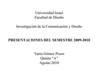 Universidad Israel Facultad de Diseño Investigación de la Comunicación y Diseño PRESENTACIONES DEL SEMESTRE 2009-2010 Tania Gómez Posso Quinto “A” Agosto 2010 