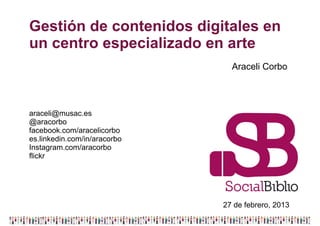 Gestión de contenidos digitales en
un centro especializado en arte
                                Araceli Corbo




araceli@musac.es
@aracorbo
facebook.com/aracelicorbo
es.linkedin.com/in/aracorbo
Instagram.com/aracorbo
flickr




                              27 de febrero, 2013
 