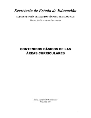 1
Secretaría de Estado de Educación
SUBSECRETARÍA DE ASUNTOS TÉCNICO-PEDAGÓGICOS
DIRECCIÓN GENERAL DE CURRÍCULO
CONTENIDOS BÁSICOS DE LAS
ÁREAS CURRICULARES
Serie Desarrollo Curricular
AÑO 2006-2007
 