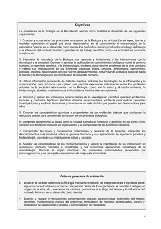 Objetivos
La enseñanza de la Biología en el Bachillerato tendrá como finalidad el desarrollo de las siguientes
capacidades:

1. Conocer y comprender los principales conceptos de la Biología y su articulación en leyes, teorías y
modelos apreciando el papel que estos desempeñan en el conocimiento e interpretación de la
naturaleza. Valorar en su desarrollo como ciencia los profundos cambios producidos a lo largo del tiempo
y la influencia del contexto histórico, percibiendo el trabajo científico como una actividad en constante
construcción.

2. Interpretar la naturaleza de la Biología, sus avances y limitaciones, y las interacciones con la
tecnología y la sociedad. Conocer y apreciar la aplicación de conocimientos biológicos como el genoma
humano, la ingeniería genética, o la biotecnología, etcétera, para resolver problemas de la vida cotidiana
y valorar sus implicaciones en los diferentes aspectos éticos, sociales, ambientales, económicos,
políticos, etcétera, relacionados con los nuevos descubrimientos, desarrollando actitudes positivas hacia
la ciencia y la tecnología por su contribución al bienestar humano.

3. Utilizar información procedente de distintas fuentes, incluidas las tecnologías de la información y la
comunicación, para formarse una opinión que permita expresarse críticamente sobre los problemas
actuales de la sociedad relacionados con la Biología, como son la salud y el medio ambiente, la
biotecnología, etcétera, mostrando una actitud abierta frente a diversas opiniones.

4. Conocer y aplicar las estrategias características de la investigación científica (plantear problemas,
formular y contrastar hipótesis, planificar diseños experimentales, etcétera) para realizar pequeñas
investigaciones y explorar situaciones y fenómenos en este ámbito que puedan ser desconocidos para
ellos.

5. Conocer las características químicas y propiedades de las moléculas básicas que configuran la
estructura celular para comprender su función en los procesos biológicos.

6. Interpretar globalmente la célula como la unidad estructural, funcional y genética de los seres vivos,
conocer sus diferentes modelos de organización y la complejidad de las funciones celulares.

7. Comprender las leyes y mecanismos moleculares y celulares de la herencia, interpretar los
descubrimientos más recientes sobre el genoma humano y sus aplicaciones en ingeniería genética y
biotecnología, valorando sus implicaciones éticas y sociales.

8. Analizar las características de los microorganismos y valorar la importancia de su intervención en
numerosos procesos naturales e industriales y las numerosas aplicaciones industriales de la
microbiología. Conocer el origen infeccioso de numerosas enfermedades provocadas por
microorganismos y los principales mecanismos de respuesta inmunitaria.




                                                     

                                  Criterios generales de evaluación

•   Analizar el carácter abierto de la Biología mediante el estudio de interpretaciones e hipótesis sobre
    algunos conceptos básicos como la composición celular de los organismos, la naturaleza del gen, el
    origen de la vida, etc., valorando los cambios producidos a lo largo del tiempo y la influencia del
    contexto histórico en su desarrollo como ciencia.

•   Diseñar y realizar investigaciones contemplando algunas características esenciales del trabajo
    científico: Planteamiento preciso del problema, formulación de hipótesis contrastables, diseño y
    realización de experiencias y análisis y comunicación de resultados.



                                                                                                        2
 