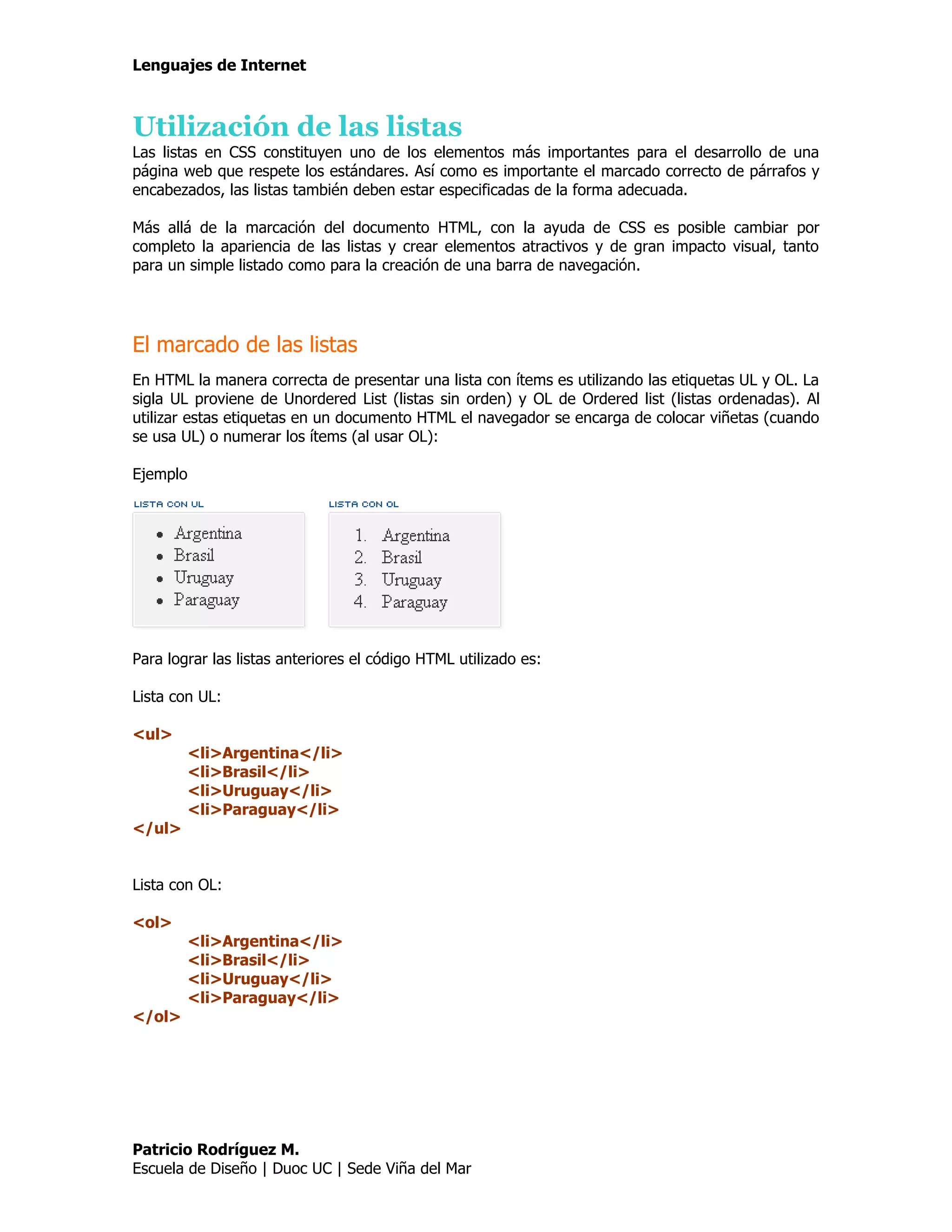 Lenguajes de Internet



Utilización de las listas
Las listas en CSS constituyen uno de los elementos más importantes para el desarrollo de una
página web que respete los estándares. Así como es importante el marcado correcto de párrafos y
encabezados, las listas también deben estar especificadas de la forma adecuada.

Más allá de la marcación del documento HTML, con la ayuda de CSS es posible cambiar por
completo la apariencia de las listas y crear elementos atractivos y de gran impacto visual, tanto
para un simple listado como para la creación de una barra de navegación.




El marcado de las listas
En HTML la manera correcta de presentar una lista con ítems es utilizando las etiquetas UL y OL. La
sigla UL proviene de Unordered List (listas sin orden) y OL de Ordered list (listas ordenadas). Al
utilizar estas etiquetas en un documento HTML el navegador se encarga de colocar viñetas (cuando
se usa UL) o numerar los ítems (al usar OL):

Ejemplo




Para lograr las listas anteriores el código HTML utilizado es:

Lista con UL:

<ul>
          <li>Argentina</li>
          <li>Brasil</li>
          <li>Uruguay</li>
          <li>Paraguay</li>
</ul>


Lista con OL:

<ol>
          <li>Argentina</li>
          <li>Brasil</li>
          <li>Uruguay</li>
          <li>Paraguay</li>
</ol>




Patricio Rodríguez M.
Escuela de Diseño | Duoc UC | Sede Viña del Mar
 