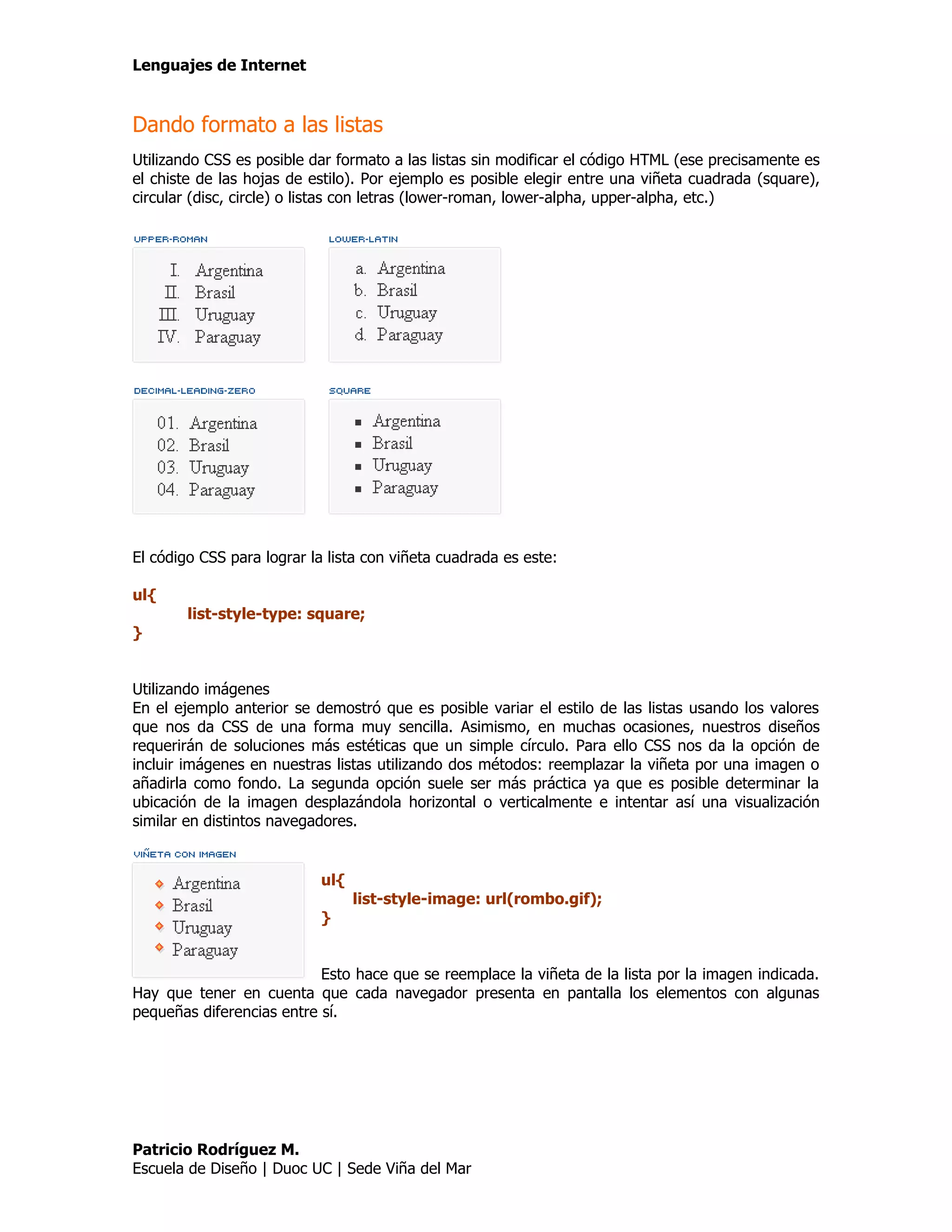 Lenguajes de Internet


Dando formato a las listas
Utilizando CSS es posible dar formato a las listas sin modificar el código HTML (ese precisamente es
el chiste de las hojas de estilo). Por ejemplo es posible elegir entre una viñeta cuadrada (square),
circular (disc, circle) o listas con letras (lower-roman, lower-alpha, upper-alpha, etc.)




El código CSS para lograr la lista con viñeta cuadrada es este:

ul{
        list-style-type: square;
}


Utilizando imágenes
En el ejemplo anterior se demostró que es posible variar el estilo de las listas usando los valores
que nos da CSS de una forma muy sencilla. Asimismo, en muchas ocasiones, nuestros diseños
requerirán de soluciones más estéticas que un simple círculo. Para ello CSS nos da la opción de
incluir imágenes en nuestras listas utilizando dos métodos: reemplazar la viñeta por una imagen o
añadirla como fondo. La segunda opción suele ser más práctica ya que es posible determinar la
ubicación de la imagen desplazándola horizontal o verticalmente e intentar así una visualización
similar en distintos navegadores.


                           ul{
                                 list-style-image: url(rombo.gif);
                           }


                           Esto hace que se reemplace la viñeta de la lista por la imagen indicada.
Hay que tener en cuenta que cada navegador presenta en pantalla los elementos con algunas
pequeñas diferencias entre sí.




Patricio Rodríguez M.
Escuela de Diseño | Duoc UC | Sede Viña del Mar
 