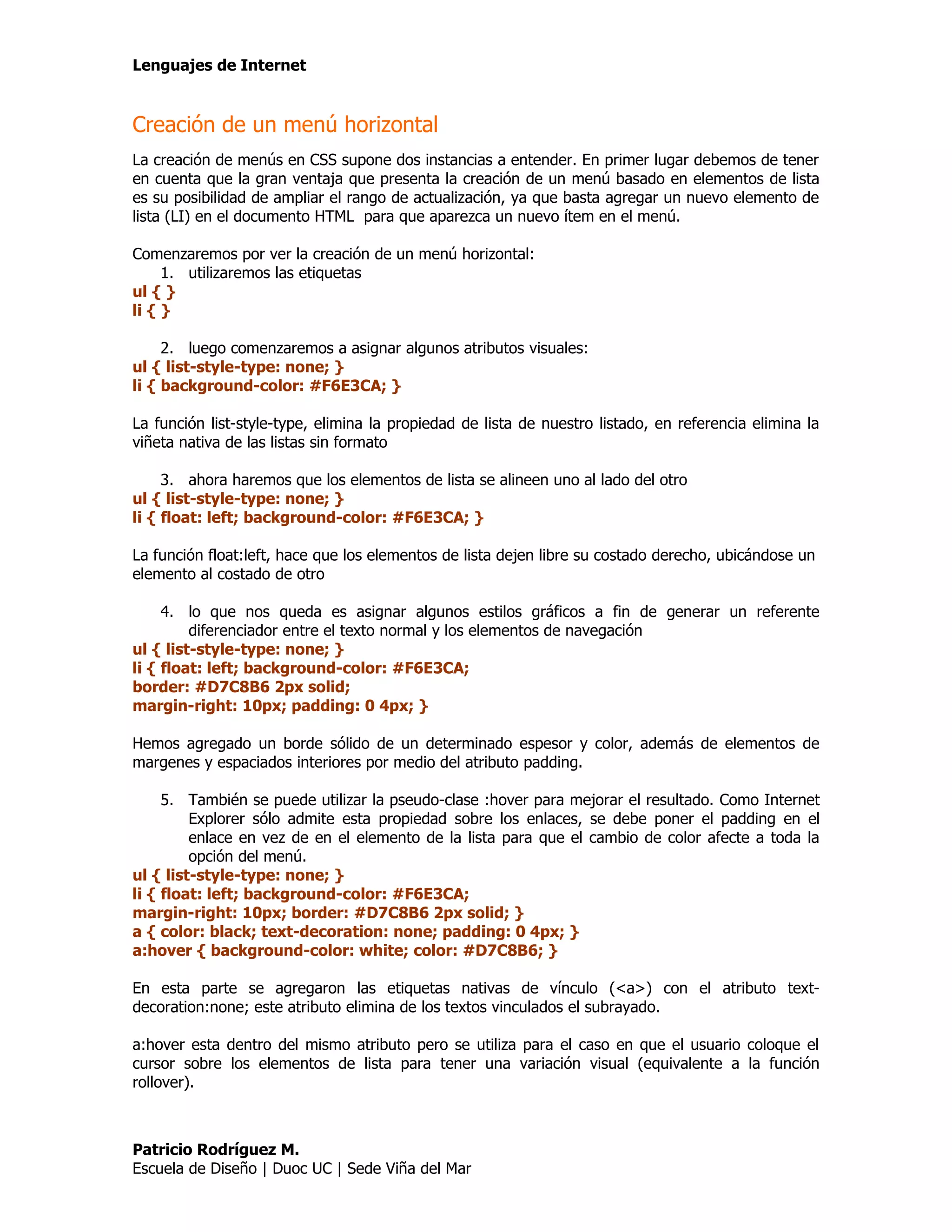 Lenguajes de Internet


Creación de un menú horizontal
La creación de menús en CSS supone dos instancias a entender. En primer lugar debemos de tener
en cuenta que la gran ventaja que presenta la creación de un menú basado en elementos de lista
es su posibilidad de ampliar el rango de actualización, ya que basta agregar un nuevo elemento de
lista (LI) en el documento HTML para que aparezca un nuevo ítem en el menú.

Comenzaremos por ver la creación de un menú horizontal:
     1. utilizaremos las etiquetas
ul { }
li { }

     2. luego comenzaremos a asignar algunos atributos visuales:
ul { list-style-type: none; }
li { background-color: #F6E3CA; }

La función list-style-type, elimina la propiedad de lista de nuestro listado, en referencia elimina la
viñeta nativa de las listas sin formato

     3. ahora haremos que los elementos de lista se alineen uno al lado del otro
ul { list-style-type: none; }
li { float: left; background-color: #F6E3CA; }

La función float:left, hace que los elementos de lista dejen libre su costado derecho, ubicándose un
elemento al costado de otro

     4. lo que nos queda es asignar algunos estilos gráficos a fin de generar un referente
         diferenciador entre el texto normal y los elementos de navegación
ul { list-style-type: none; }
li { float: left; background-color: #F6E3CA;
border: #D7C8B6 2px solid;
margin-right: 10px; padding: 0 4px; }

Hemos agregado un borde sólido de un determinado espesor y color, además de elementos de
margenes y espaciados interiores por medio del atributo padding.

     5. También se puede utilizar la pseudo-clase :hover para mejorar el resultado. Como Internet
         Explorer sólo admite esta propiedad sobre los enlaces, se debe poner el padding en el
         enlace en vez de en el elemento de la lista para que el cambio de color afecte a toda la
         opción del menú.
ul { list-style-type: none; }
li { float: left; background-color: #F6E3CA;
margin-right: 10px; border: #D7C8B6 2px solid; }
a { color: black; text-decoration: none; padding: 0 4px; }
a:hover { background-color: white; color: #D7C8B6; }

En esta parte se agregaron las etiquetas nativas de vínculo (<a>) con el atributo text-
decoration:none; este atributo elimina de los textos vinculados el subrayado.

a:hover esta dentro del mismo atributo pero se utiliza para el caso en que el usuario coloque el
cursor sobre los elementos de lista para tener una variación visual (equivalente a la función
rollover).



Patricio Rodríguez M.
Escuela de Diseño | Duoc UC | Sede Viña del Mar
 