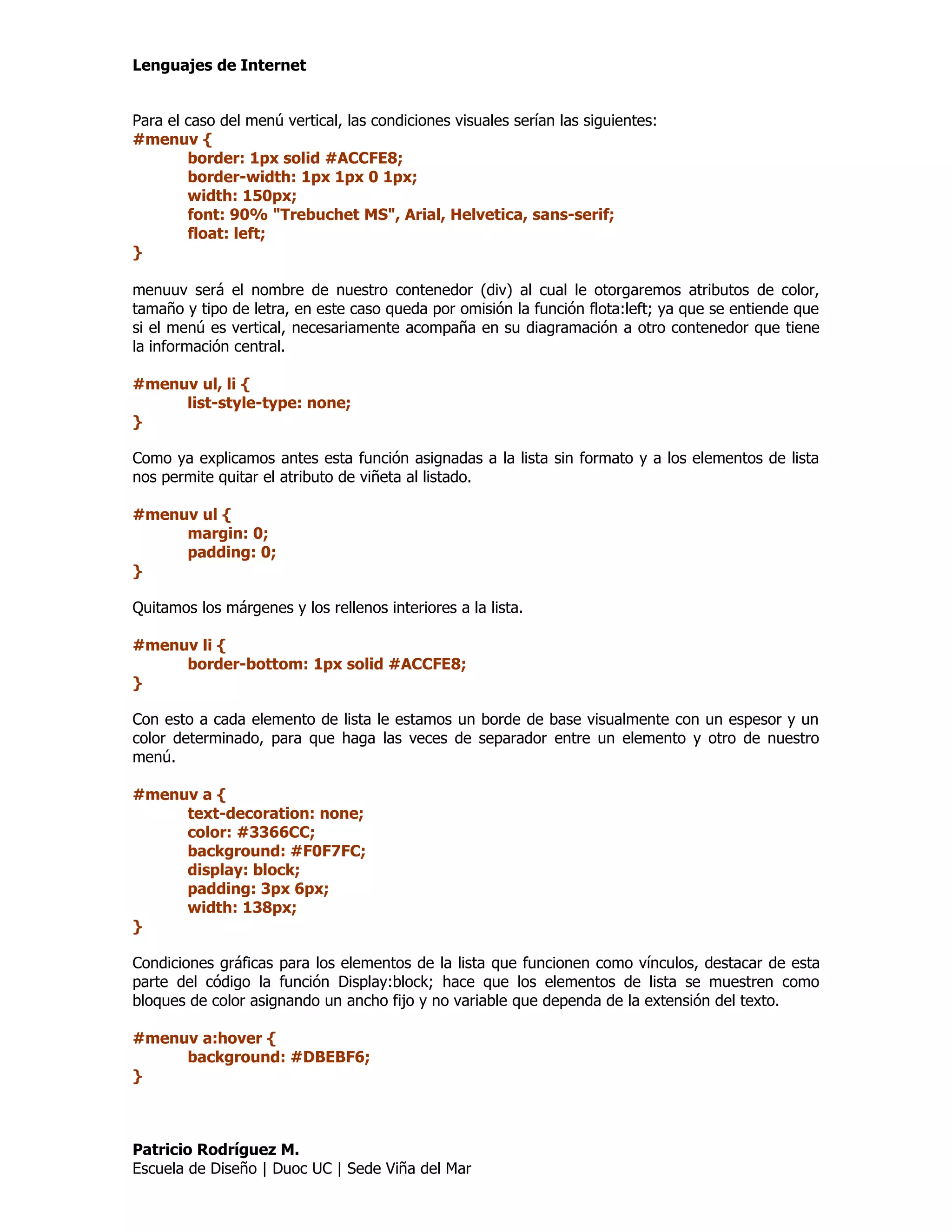 Lenguajes de Internet


Para el caso del menú vertical, las condiciones visuales serían las siguientes:
#menuv {
        border: 1px solid #ACCFE8;
        border-width: 1px 1px 0 1px;
        width: 150px;
        font: 90% "Trebuchet MS", Arial, Helvetica, sans-serif;
        float: left;
}

menuuv será el nombre de nuestro contenedor (div) al cual le otorgaremos atributos de color,
tamaño y tipo de letra, en este caso queda por omisión la función flota:left; ya que se entiende que
si el menú es vertical, necesariamente acompaña en su diagramación a otro contenedor que tiene
la información central.

#menuv ul, li {
     list-style-type: none;
}

Como ya explicamos antes esta función asignadas a la lista sin formato y a los elementos de lista
nos permite quitar el atributo de viñeta al listado.

#menuv ul {
     margin: 0;
     padding: 0;
}

Quitamos los márgenes y los rellenos interiores a la lista.

#menuv li {
     border-bottom: 1px solid #ACCFE8;
}

Con esto a cada elemento de lista le estamos un borde de base visualmente con un espesor y un
color determinado, para que haga las veces de separador entre un elemento y otro de nuestro
menú.

#menuv a {
     text-decoration: none;
     color: #3366CC;
     background: #F0F7FC;
     display: block;
     padding: 3px 6px;
     width: 138px;
}

Condiciones gráficas para los elementos de la lista que funcionen como vínculos, destacar de esta
parte del código la función Display:block; hace que los elementos de lista se muestren como
bloques de color asignando un ancho fijo y no variable que dependa de la extensión del texto.

#menuv a:hover {
     background: #DBEBF6;
}



Patricio Rodríguez M.
Escuela de Diseño | Duoc UC | Sede Viña del Mar
 