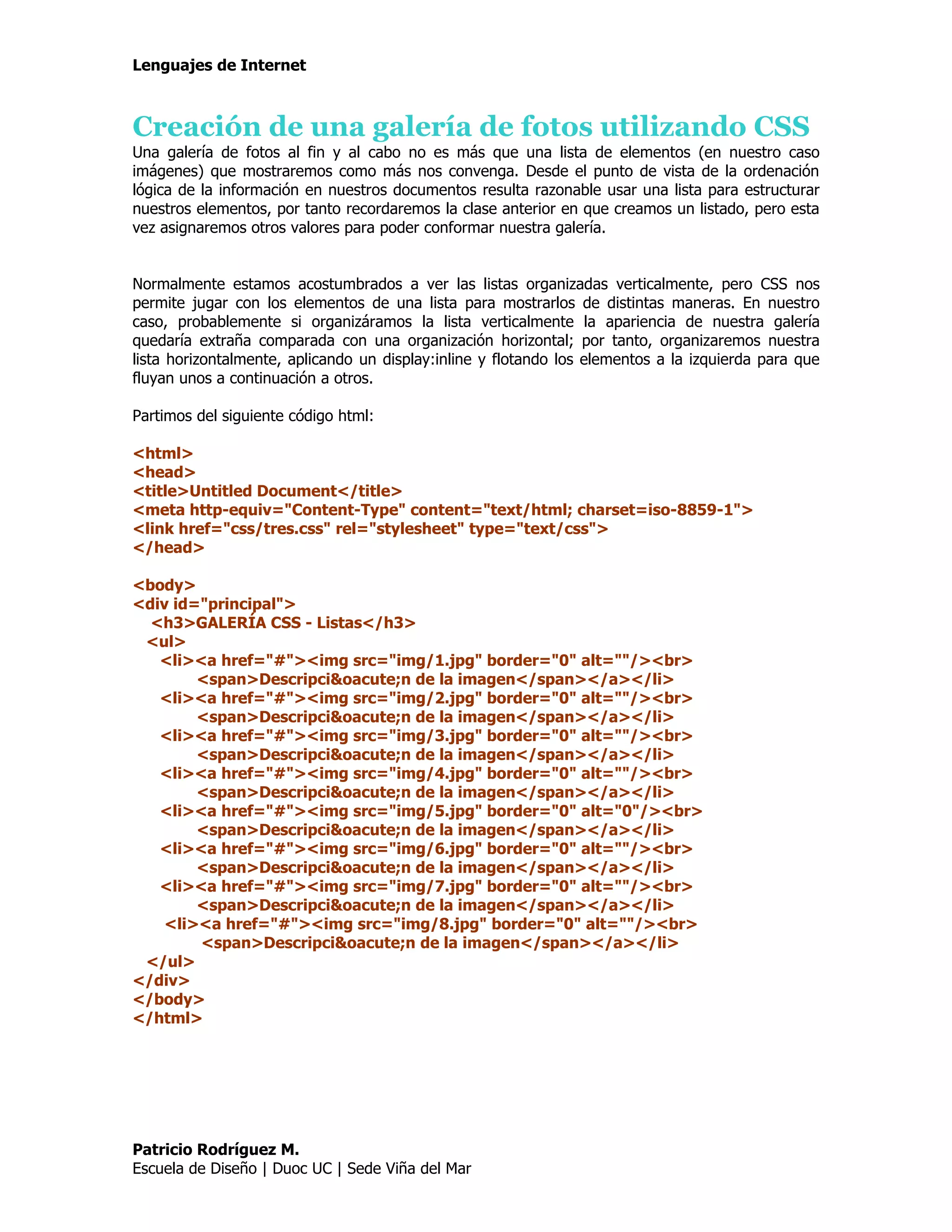 Lenguajes de Internet



Creación de una galería de fotos utilizando CSS
Una galería de fotos al fin y al cabo no es más que una lista de elementos (en nuestro caso
imágenes) que mostraremos como más nos convenga. Desde el punto de vista de la ordenación
lógica de la información en nuestros documentos resulta razonable usar una lista para estructurar
nuestros elementos, por tanto recordaremos la clase anterior en que creamos un listado, pero esta
vez asignaremos otros valores para poder conformar nuestra galería.


Normalmente estamos acostumbrados a ver las listas organizadas verticalmente, pero CSS nos
permite jugar con los elementos de una lista para mostrarlos de distintas maneras. En nuestro
caso, probablemente si organizáramos la lista verticalmente la apariencia de nuestra galería
quedaría extraña comparada con una organización horizontal; por tanto, organizaremos nuestra
lista horizontalmente, aplicando un display:inline y flotando los elementos a la izquierda para que
fluyan unos a continuación a otros.

Partimos del siguiente código html:

<html>
<head>
<title>Untitled Document</title>
<meta http-equiv="Content-Type" content="text/html; charset=iso-8859-1">
<link href="css/tres.css" rel="stylesheet" type="text/css">
</head>

<body>
<div id="principal">
  <h3>GALERÍA CSS - Listas</h3>
 <ul>
   <li><a href="#"><img src="img/1.jpg" border="0" alt=""/><br>
        <span>Descripci&oacute;n de la imagen</span></a></li>
   <li><a href="#"><img src="img/2.jpg" border="0" alt=""/><br>
        <span>Descripci&oacute;n de la imagen</span></a></li>
   <li><a href="#"><img src="img/3.jpg" border="0" alt=""/><br>
        <span>Descripci&oacute;n de la imagen</span></a></li>
   <li><a href="#"><img src="img/4.jpg" border="0" alt=""/><br>
        <span>Descripci&oacute;n de la imagen</span></a></li>
   <li><a href="#"><img src="img/5.jpg" border="0" alt="0"/><br>
        <span>Descripci&oacute;n de la imagen</span></a></li>
   <li><a href="#"><img src="img/6.jpg" border="0" alt=""/><br>
        <span>Descripci&oacute;n de la imagen</span></a></li>
   <li><a href="#"><img src="img/7.jpg" border="0" alt=""/><br>
        <span>Descripci&oacute;n de la imagen</span></a></li>
    <li><a href="#"><img src="img/8.jpg" border="0" alt=""/><br>
        <span>Descripci&oacute;n de la imagen</span></a></li>
 </ul>
</div>
</body>
</html>




Patricio Rodríguez M.
Escuela de Diseño | Duoc UC | Sede Viña del Mar
 