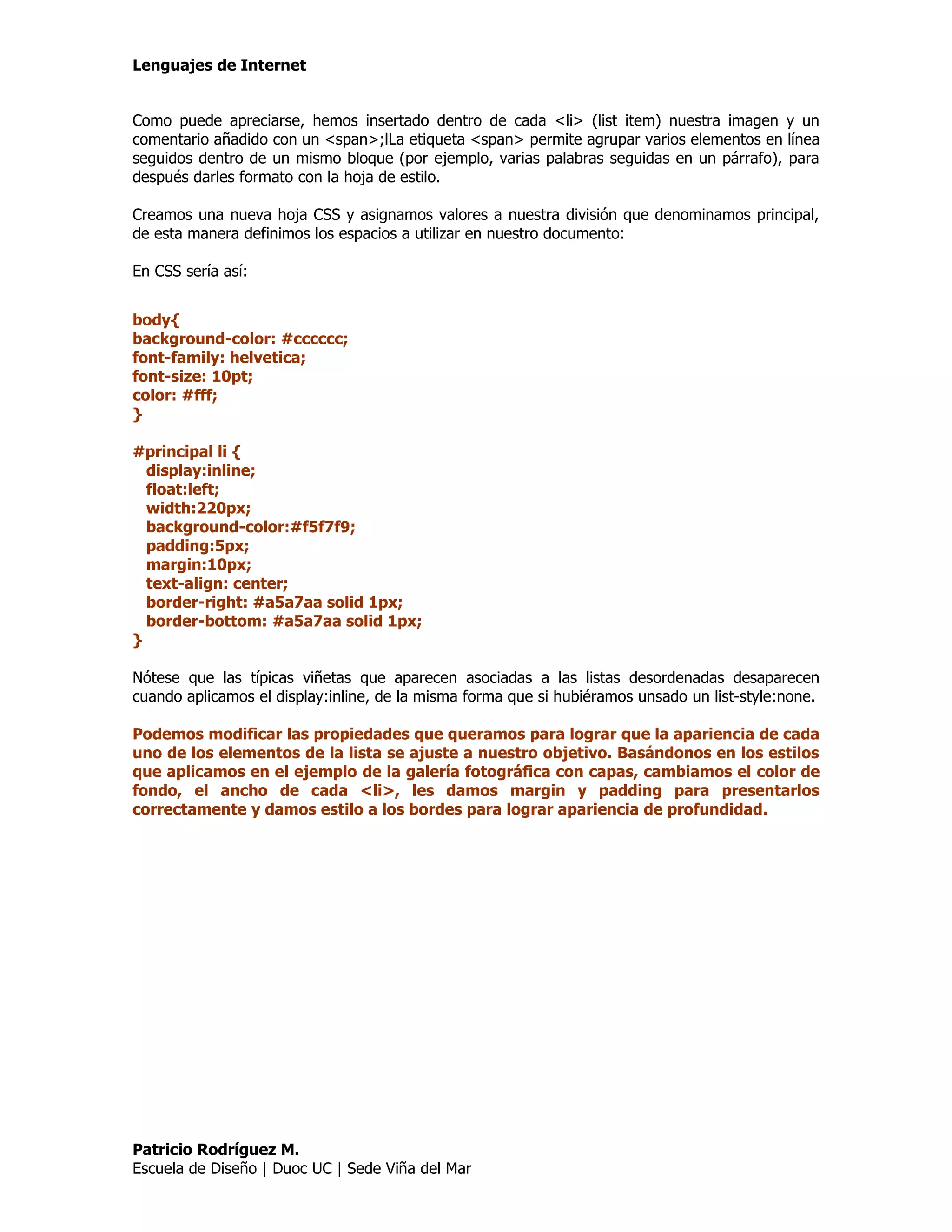 Lenguajes de Internet


Como puede apreciarse, hemos insertado dentro de cada <li> (list item) nuestra imagen y un
comentario añadido con un <span>;lLa etiqueta <span> permite agrupar varios elementos en línea
seguidos dentro de un mismo bloque (por ejemplo, varias palabras seguidas en un párrafo), para
después darles formato con la hoja de estilo.

Creamos una nueva hoja CSS y asignamos valores a nuestra división que denominamos principal,
de esta manera definimos los espacios a utilizar en nuestro documento:

En CSS sería así:


body{
background-color: #cccccc;
font-family: helvetica;
font-size: 10pt;
color: #fff;
}

#principal li {
  display:inline;
  float:left;
  width:220px;
  background-color:#f5f7f9;
  padding:5px;
  margin:10px;
  text-align: center;
  border-right: #a5a7aa solid 1px;
  border-bottom: #a5a7aa solid 1px;
}

Nótese que las típicas viñetas que aparecen asociadas a las listas desordenadas desaparecen
cuando aplicamos el display:inline, de la misma forma que si hubiéramos unsado un list-style:none.

Podemos modificar las propiedades que queramos para lograr que la apariencia de cada
uno de los elementos de la lista se ajuste a nuestro objetivo. Basándonos en los estilos
que aplicamos en el ejemplo de la galería fotográfica con capas, cambiamos el color de
fondo, el ancho de cada <li>, les damos margin y padding para presentarlos
correctamente y damos estilo a los bordes para lograr apariencia de profundidad.




Patricio Rodríguez M.
Escuela de Diseño | Duoc UC | Sede Viña del Mar
 