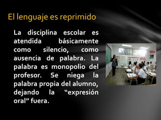 La disciplina escolar es
atendida básicamente
como silencio, como
ausencia de palabra. La
palabra es monopolio del
profesor. Se niega la
palabra propia del alumno,
dejando la “expresión
oral” fuera.
El lenguaje es reprimido
 