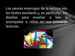 Los peores enemigos de la lectura son
los textos escolares y, en particular, los
diseños para enseñar a leer y
acompañar a niños en sus primeras
lecturas.
 