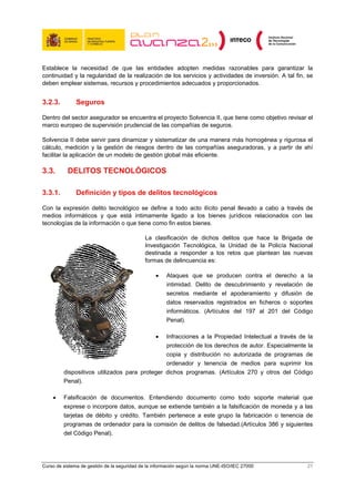 Establece la necesidad de que las entidades adopten medidas razonables para garantizar la
continuidad y la regularidad de la realización de los servicios y actividades de inversión. A tal fin, se
deben emplear sistemas, recursos y procedimientos adecuados y proporcionados.


3.2.3.         Seguros

Dentro del sector asegurador se encuentra el proyecto Solvencia II, que tiene como objetivo revisar el
marco europeo de supervisión prudencial de las compañías de seguros.

Solvencia II debe servir para dinamizar y sistematizar de una manera más homogénea y rigurosa el
cálculo, medición y la gestión de riesgos dentro de las compañías aseguradoras, y a partir de ahí
facilitar la aplicación de un modelo de gestión global más eficiente.

3.3.       DELITOS TECNOLÓGICOS

3.3.1.         Definición y tipos de delitos tecnológicos

Con la expresión delito tecnológico se define a todo acto ilícito penal llevado a cabo a través de
medios informáticos y que está íntimamente ligado a los bienes jurídicos relacionados con las
tecnologías de la información o que tiene como fin estos bienes.

                                             La clasificación de dichos delitos que hace la Brigada de
                                             Investigación Tecnológica, la Unidad de la Policía Nacional
                                             destinada a responder a los retos que plantean las nuevas
                                             formas de delincuencia es:

                                                  •    Ataques que se producen contra el derecho a la
                                                       intimidad. Delito de descubrimiento y revelación de
                                                       secretos mediante el apoderamiento y difusión de
                                                       datos reservados registrados en ficheros o soportes
                                                       informáticos. (Artículos del 197 al 201 del Código
                                                       Penal).

                                                  •
                                               Infracciones a la Propiedad Intelectual a través de la
                                               protección de los derechos de autor. Especialmente la
                                               copia y distribución no autorizada de programas de
                                               ordenador y tenencia de medios para suprimir los
         dispositivos utilizados para proteger dichos programas. (Artículos 270 y otros del Código
         Penal).

    •    Falsificación de documentos. Entendiendo documento como todo soporte material que
         exprese o incorpore datos, aunque se extiende también a la falsificación de moneda y a las
         tarjetas de débito y crédito. También pertenece a este grupo la fabricación o tenencia de
         programas de ordenador para la comisión de delitos de falsedad.(Artículos 386 y siguientes
         del Código Penal).




Curso de sistema de gestión de la seguridad de la información según la norma UNE-ISO/IEC 27000          21
 