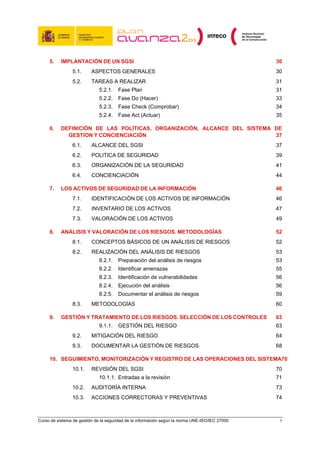5.    IMPLANTACIÓN DE UN SGSI                                                               30 
                5.1.      ASPECTOS GENERALES                                                     30 
                5.2.      TAREAS A REALIZAR                                                      31 
                              5.2.1.  Fase Plan                                                  31 
                              5.2.2.  Fase Do (Hacer)                                            33 
                              5.2.3.  Fase Check (Comprobar)                                     34 
                              5.2.4.  Fase Act (Actuar)                                          35 

     6.    DEFINICIÓN DE LAS POLÍTICAS, ORGANIZACIÓN, ALCANCE DEL SISTEMA DE
             GESTION Y CONCIENCIACIÓN                                     37 
                6.1.      ALCANCE DEL SGSI                                                       37 
                6.2.      POLITICA DE SEGURIDAD                                                  39 
                6.3.      ORGANIZACIÓN DE LA SEGURIDAD                                           41 
                6.4.      CONCIENCIACIÓN                                                         44 

     7.    LOS ACTIVOS DE SEGURIDAD DE LA INFORMACIÓN                                            46 
                7.1.      IDENTIFICACIÓN DE LOS ACTIVOS DE INFORMACIÓN                           46 
                7.2.      INVENTARIO DE LOS ACTIVOS                                              47 
                7.3.      VALORACIÓN DE LOS ACTIVOS                                              49 

     8.    ANÁLISIS Y VALORACIÓN DE LOS RIESGOS. METODOLOGÍAS                                    52 
                8.1.      CONCEPTOS BÁSICOS DE UN ANÁLISIS DE RIESGOS                            52 
                8.2.      REALIZACIÓN DEL ANÁLISIS DE RIESGOS                                    53 
                              8.2.1.  Preparación del análisis de riesgos                        53 
                              8.2.2.  Identificar amenazas                                       55 
                              8.2.3.  Identificación de vulnerabilidades                         56 
                              8.2.4.  Ejecución del análisis                                     56 
                              8.2.5.  Documentar el análisis de riesgos                          59 
                8.3.      METODOLOGÍAS                                                           60 

     9.    GESTIÓN Y TRATAMIENTO DE LOS RIESGOS. SELECCIÓN DE LOS CONTROLES                      63 
                              9.1.1.  GESTIÓN DEL RIESGO                                         63 
                9.2.      MITIGACIÓN DEL RIESGO                                                  64 
                9.3.      DOCUMENTAR LA GESTIÓN DE RIESGOS                                       68 

     10.  SEGUIMIENTO, MONITORIZACIÓN Y REGISTRO DE LAS OPERACIONES DEL SISTEMA70 
                10.1.     REVISIÓN DEL SGSI                                                      70 
                              10.1.1.  Entradas a la revisión                                    71 
                10.2.     AUDITORÍA INTERNA                                                      73 
                10.3.     ACCIONES CORRECTORAS Y PREVENTIVAS                                     74 



Curso de sistema de gestión de la seguridad de la información según la norma UNE-ISO/IEC 27000    4
 