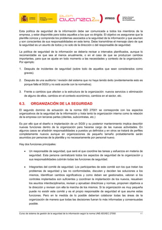 Esta política de seguridad de la información debe ser comunicada a todos los miembros de la
empresa, y estar disponible para todos aquellos a los que va dirigida. El objetivo es asegurarse que la
plantilla conoce y comprende los problemas asociados a la seguridad de la información y que asumen
y son conscientes de sus responsabilidades en este tema. Debe transmitirse el mensaje claro de que
la seguridad es un asunto de todos y no solo de la dirección o del responsable de seguridad.

La política de seguridad de la información se debería revisar a intervalos planificados, aunque lo
recomendable es que sea al menos anualmente, o en el caso de que se produzcan cambios
importantes, para que se ajuste en todo momento a las necesidades y contexto de la organización.
Por ejemplo:

1. Después de incidentes de seguridad (sobre todo de aquellos que sean considerados como
   graves).

2. Después de una auditoría / revisión del sistema que no haya tenido éxito (evidentemente esto es
   porque falla el SGSI y no está acorde con la normativa).

3. Frente a cambios que afecten a la estructura de la organización: nuevos servicios o eliminación
   de alguno de ellos, cambios en el contexto económico, cambios en el sector, etc.

6.3.       ORGANIZACIÓN DE LA SEGURIDAD
El segundo dominio de actuación de la norma ISO 27001 se corresponde con los aspectos
organizativos de la seguridad de la información y trata tanto la organización interna como la relación
de la empresa con terceras partes (clientes, subcontratas, etc.)

Es por ello que el diseño e implantación de un SGSI y su posterior mantenimiento implica describir
nuevas funciones dentro de la organización para hacerse cargo de las nuevas actividades. En
algunos casos se añadirán responsabilidades a puestos ya definidos y en otros se tratará de perfiles
completamente nuevos aunque en organizaciones de pequeño tamaño probablemente serán
asumidos por personas de la plantilla y no necesariamente por personal nuevo.

Hay dos funciones principales:

    •    Un responsable de seguridad, que será el que coordine las tareas y esfuerzos en materia de
         seguridad. Esta persona centralizará todos los aspectos de seguridad de la organización y
         sus responsabilidades cubrirán todas las funciones de seguridad.

    •    Integrantes del comité de seguridad. Los participantes de este comité son los que tratan los
         problemas de seguridad y las no conformidades, discuten y deciden las soluciones a los
         mismos, Identifican cambios significativos y como deben ser gestionados, valoran si los
         controles implantados son suficientes y coordinan la implantación de los nuevos, resuelven
         los asuntos interdisciplinarios, revisan y aprueban directrices y normas, proponen objetivos a
         la dirección y revisan con ella la marcha de los mismos. Si la organización es muy pequeña
         puede no existir este comité y es el propio responsable de seguridad el que asume estas
         funciones. Pero en la medida de lo posible deberían colaborar todas las áreas de la
         organización de manera que todas las decisiones fueran lo más informadas y consensuadas
         posible.


Curso de sistema de gestión de la seguridad de la información según la norma UNE-ISO/IEC 27000       41
 