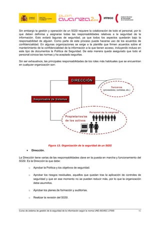 Sin embargo la gestión y operación de un SGSI requiere la colaboración de todo el personal, por lo
que deben definirse y asignarse todas las responsabilidades relativas a la seguridad de la
información. Esto evitará lagunas de seguridad, ya que todos los aspectos quedarán bajo la
responsabilidad de alguien. Como parte de este proceso puede hacerse uso de los acuerdos de
confidencialidad. En algunas organizaciones se exige a la plantilla que firmen acuerdos sobre el
mantenimiento de la confidencialidad de la información a la que tienen acceso, incluyendo incluso en
este tipo de documentos la Política de Seguridad. De esta manera queda asegurado que todo el
personal conoce las normas y ha aceptado seguirlas.

Sin ser exhaustivos, las principales responsabilidades de los roles más habituales que se encuentran
en cualquier organización son:




                            Figura 13. Organización de la seguridad de un SGSI
       •       Dirección.

La Dirección tiene varias de las responsabilidades clave en la puesta en marcha y funcionamiento del
SGSI. Es la Dirección la que debe:

           o    Aprobar la Política y los objetivos de seguridad.

           o    Aprobar los riesgos residuales, aquellos que quedan tras la aplicación de controles de
                seguridad y que en ese momento no se pueden reducir más, por lo que la organización
                debe asumirlos.

           o    Aprobar los planes de formación y auditorías.

           o    Realizar la revisión del SGSI.



Curso de sistema de gestión de la seguridad de la información según la norma UNE-ISO/IEC 27000      42
 