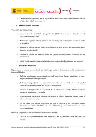 o    Demostrar su compromiso con la seguridad de la información para promover una cultura
                efectiva dentro de la organización.

       •       Responsable de Sistemas.

Tiene entre sus obligaciones:

           o    Llevar a cabo las actividades de gestión del SGSI actuando en coordinación con el
                responsable de seguridad.

           o    Administrar y gestionar las cuentas de los usuarios y los privilegios de acceso de cada
                uno de ellos.

           o    Asegurarse de que sólo las personas autorizadas a tener acceso a la información y los
                sistemas cuentan con él.

           o    Asegurarse de que los sistemas tienen los niveles de disponibilidad requeridos por la
                organización.

           o    Incluir en los requisitos para nuevos desarrollos los aspectos de seguridad que apliquen.

       •       Propietario de activos.

El propietario de un activo, entendiendo por tal al responsable de dicho activo, tendrá las siguientes
responsabilidades:

           o    Definir si el activo está afectado por la Ley de Protección de Datos y aplicarle en su caso,
                los procedimientos correspondientes.

           o    Definir quienes pueden tener acceso a la información, cómo y cuándo, de acuerdo con la
                clasificación de la información y la función a desempeñar.

           o    Informar al Responsable de Seguridad de la Información cuando detecte cualquier
                incidencia para tratarla y corregirla.

           o    Implementar las medidas de seguridad necesarias en su área para evitar fraudes, robos o
                interrupción en los servicios.

           o    En los casos que aplique, asegurarse de que el personal y los contratistas tienen
                cláusulas de confidencialidad en sus contratos y son conscientes de sus
                responsabilidades.

Personal. En general, cualquier integrante de la plantilla deberá:

           o    Conocer y comprender la Política de Seguridad y los procedimientos que apliquen a su
                trabajo.



Curso de sistema de gestión de la seguridad de la información según la norma UNE-ISO/IEC 27000           43
 