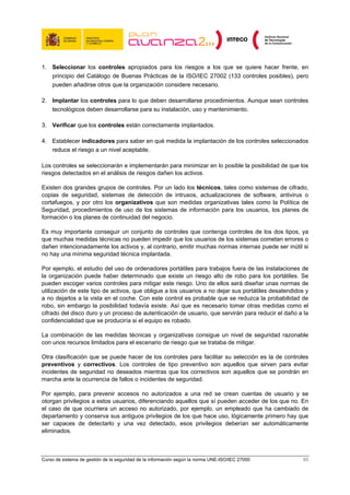 1. Seleccionar los controles apropiados para los riesgos a los que se quiere hacer frente, en
   principio del Catálogo de Buenas Prácticas de la ISO/IEC 27002 (133 controles posibles), pero
   pueden añadirse otros que la organización considere necesario.

2. Implantar los controles para lo que deben desarrollarse procedimientos. Aunque sean controles
   tecnológicos deben desarrollarse para su instalación, uso y mantenimiento.

3. Verificar que los controles están correctamente implantados.

4. Establecer indicadores para saber en qué medida la implantación de los controles seleccionados
   reduce el riesgo a un nivel aceptable.

Los controles se seleccionarán e implementarán para minimizar en lo posible la posibilidad de que los
riesgos detectados en el análisis de riesgos dañen los activos.

Existen dos grandes grupos de controles. Por un lado los técnicos, tales como sistemas de cifrado,
copias de seguridad, sistemas de detección de intrusos, actualizaciones de software, antivirus o
cortafuegos, y por otro los organizativos que son medidas organizativas tales como la Política de
Seguridad, procedimientos de uso de los sistemas de información para los usuarios, los planes de
formación o los planes de continuidad del negocio.

Es muy importante conseguir un conjunto de controles que contenga controles de los dos tipos, ya
que muchas medidas técnicas no pueden impedir que los usuarios de los sistemas cometan errores o
dañen intencionadamente los activos y, al contrario, emitir muchas normas internas puede ser inútil si
no hay una mínima seguridad técnica implantada.

Por ejemplo, el estudio del uso de ordenadores portátiles para trabajos fuera de las instalaciones de
la organización puede haber determinado que existe un riesgo alto de robo para los portátiles. Se
pueden escoger varios controles para mitigar este riesgo. Uno de ellos será diseñar unas normas de
utilización de este tipo de activos, que obligue a los usuarios a no dejar sus portátiles desatendidos y
a no dejarlos a la vista en el coche. Con este control es probable que se reduzca la probabilidad de
robo, sin embargo la posibilidad todavía existe. Así que es necesario tomar otras medidas como el
cifrado del disco duro y un proceso de autenticación de usuario, que servirán para reducir el daño a la
confidencialidad que se produciría si el equipo es robado.

La combinación de las medidas técnicas y organizativas consigue un nivel de seguridad razonable
con unos recursos limitados para el escenario de riesgo que se trataba de mitigar.

Otra clasificación que se puede hacer de los controles para facilitar su selección es la de controles
preventivos y correctivos. Los controles de tipo preventivo son aquellos que sirven para evitar
incidentes de seguridad no deseados mientras que los correctivos son aquellos que se pondrán en
marcha ante la ocurrencia de fallos o incidentes de seguridad.

Por ejemplo, para prevenir accesos no autorizados a una red se crean cuentas de usuario y se
otorgan privilegios a estos usuarios, diferenciando aquellos que sí pueden acceder de los que no. En
el caso de que ocurriera un acceso no autorizado, por ejemplo, un empleado que ha cambiado de
departamento y conserva sus antiguos privilegios de los que hace uso, lógicamente primero hay que
ser capaces de detectarlo y una vez detectado, esos privilegios deberían ser automáticamente
eliminados.



Curso de sistema de gestión de la seguridad de la información según la norma UNE-ISO/IEC 27000       65
 