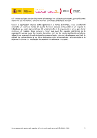 Los valores recogidos se van comparando en el tiempo con los objetivos marcados, para analizar las
diferencias con los mismos y tomar las medidas oportunas cuando no se alcanzan.

Cuando la organización adquiere cierta experiencia en el manejo de métricas, puede encontrar útil
desarrollar un cuadro de mando. Un cuadro de mando consiste en la gestión de un conjunto de
indicadores que sean representativos del funcionamiento de la organización y sirvan para tomar
decisiones al respecto. Estos indicadores tienen que cubrir los aspectos económicos de la
organización (ventas, cuota de mercado, beneficios, etc.), los del cliente (satisfacción del cliente,
valoración de servicios), el rendimiento de los procesos (costes internos, indicadores de seguridad, de
calidad, de medioambiente) y por último indicadores sobre el aprendizaje y el crecimiento de la
organización (formación, satisfacción del personal, indicadores de innovación).




Curso de sistema de gestión de la seguridad de la información según la norma UNE-ISO/IEC 27000      78
 