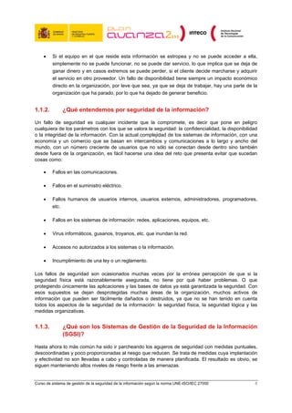 •    Si el equipo en el que reside esta información se estropea y no se puede acceder a ella,
         simplemente no se puede funcionar, no se puede dar servicio, lo que implica que se deja de
         ganar dinero y en casos extremos se puede perder, si el cliente decide marcharse y adquirir
         el servicio en otro proveedor. Un fallo de disponibilidad tiene siempre un impacto económico
         directo en la organización, por leve que sea, ya que se deja de trabajar, hay una parte de la
         organización que ha parado, por lo que ha dejado de generar beneficio.


1.1.2.         ¿Qué entendemos por seguridad de la información?

Un fallo de seguridad es cualquier incidente que la compromete, es decir que pone en peligro
cualquiera de los parámetros con los que se valora la seguridad: la confidencialidad, la disponibilidad
o la integridad de la información. Con la actual complejidad de los sistemas de información, con una
economía y un comercio que se basan en intercambios y comunicaciones a lo largo y ancho del
mundo, con un número creciente de usuarios que no sólo se conectan desde dentro sino también
desde fuera de la organización, es fácil hacerse una idea del reto que presenta evitar que sucedan
cosas como:

    •    Fallos en las comunicaciones.

    •    Fallos en el suministro eléctrico.

    •    Fallos humanos de usuarios internos, usuarios externos, administradores, programadores,
         etc.

    •    Fallos en los sistemas de información: redes, aplicaciones, equipos, etc.

    •    Virus informáticos, gusanos, troyanos, etc. que inundan la red.

    •    Accesos no autorizados a los sistemas o la información.

    •    Incumplimiento de una ley o un reglamento.

Los fallos de seguridad son ocasionados muchas veces por la errónea percepción de que si la
seguridad física está razonablemente asegurada, no tiene por qué haber problemas. O que
protegiendo únicamente las aplicaciones y las bases de datos ya está garantizada la seguridad. Con
esos supuestos se dejan desprotegidas muchas áreas de la organización, muchos activos de
información que pueden ser fácilmente dañados o destruidos, ya que no se han tenido en cuenta
todos los aspectos de la seguridad de la información: la seguridad física, la seguridad lógica y las
medidas organizativas.


1.1.3.         ¿Qué son los Sistemas de Gestión de la Seguridad de la Información
               (SGSI)?

Hasta ahora lo más común ha sido ir parcheando los agujeros de seguridad con medidas puntuales,
descoordinadas y poco proporcionadas al riesgo que reducen. Se trata de medidas cuya implantación
y efectividad no son llevadas a cabo y controladas de manera planificada. El resultado es obvio, se
siguen manteniendo altos niveles de riesgo frente a las amenazas.


Curso de sistema de gestión de la seguridad de la información según la norma UNE-ISO/IEC 27000        8
 