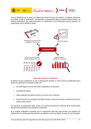 Para la realización de la oferta y el cálculo del número de días de auditoría y auditores necesarios
para llevar a cabo la certificación, normalmente la organización debe suministrar algunos datos a la
entidad certificadora, que suele suministrar un cuestionario con la información que se necesita a la
organización que ha pedido la oferta.




                                       Figura 25. Proceso de certificación
El objetivo de ese cuestionario es que la organización acredite un cierto nivel de cumplimiento de la
Norma. En particular es necesario contar con:

    •    Un SGSI según la norma ISO 27001 implantado y funcionando.

    •    El análisis de riesgos.

    •    Haber realizado la auditoría interna y la revisión por la dirección.

    •    Evidencias del funcionamiento del SGSI durante un período de tiempo suficiente para que el
         sistema esté probado.

Por supuesto, la organización debe contar con recursos económicos y personal de la empresa para
atender a las demandas de la entidad de certificación.

Si la entidad certificadora considera que la organización está lista para afrontar una auditoría de
certificación con ciertas garantías de éxito, se prepara y envía una oferta. En caso de que se acepte,



Curso de sistema de gestión de la seguridad de la información según la norma UNE-ISO/IEC 27000      89
 