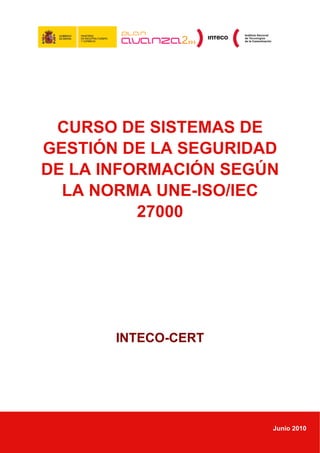 CURSO DE SISTEMAS DE
GESTIÓN DE LA SEGURIDAD
DE LA INFORMACIÓN SEGÚN
  LA NORMA UNE-ISO/IEC
          27000




       INTECO-CERT




                      Junio 2010
 