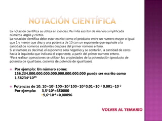La notación científica se utiliza en ciencias. Permite escribir de manera simplificada
números largos y cortos.
La notación científica debe estar escrito como el producto entre un numero mayor o igual
que 1 y menor que diez y una potencia de 10 con un exponente que equivale a la
cantidad de números existentes después del primer número entero.
Si el numero es decimal, el exponente será negativo y se contarán, la cantidad de ceros
hacia la izquierda que indicará el exponente, a partir del primer numero entero.
*Para realizar operaciones se utilizan las propiedades de la potenciación (producto de
potencia de igual base, cociente de potencia de igual base)

   Por ejemplo: Un número como:
    156.234.000.000.000.000.000.000.000.000 puede ser escrito como
    1,56234*1029

   Potencias de 10: 10=101 100=102 100=103 0,01=10-1 0,001=10-2
    Por ejemplo:     3,5*105=350000
                    9,6*10-4=0,00096
 