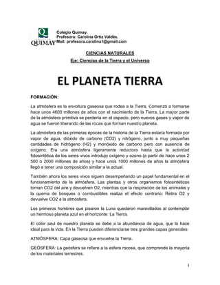 Colegio Quimay.
             Profesora: Carolina Ortiz Valdés.
             Mail: profesora.carolina1@gmail.com

                            CIENCIAS NATURALES
                    Eje: Ciencias de la Tierra y el Universo




             EL PLANETA TIERRA
FORMACIÓN:

La atmósfera es la envoltura gaseosa que rodea a la Tierra. Comenzó a formarse
hace unos 4600 millones de años con el nacimiento de la Tierra. La mayor parte
de la atmósfera primitiva se perdería en el espacio, pero nuevos gases y vapor de
agua se fueron liberando de las rocas que forman nuestro planeta.

La atmósfera de las primeras épocas de la historia de la Tierra estaría formada por
vapor de agua, dióxido de carbono (CO2) y nitrógeno, junto a muy pequeñas
cantidades de hidrógeno (H2) y monóxido de carbono pero con ausencia de
oxígeno. Era una atmósfera ligeramente reductora hasta que la actividad
fotosintética de los seres vivos introdujo oxígeno y ozono (a partir de hace unos 2
500 o 2000 millones de años) y hace unos 1000 millones de años la atmósfera
llegó a tener una composición similar a la actual.

También ahora los seres vivos siguen desempeñando un papel fundamental en el
funcionamiento de la atmósfera. Las plantas y otros organismos fotosintéticos
toman CO2 del aire y devuelven O2, mientras que la respiración de los animales y
la quema de bosques o combustibles realiza el efecto contrario: Retira O2 y
devuelve CO2 a la atmósfera.

Los primeros hombres que pisaron la Luna quedaron maravillados al contemplar
un hermoso planeta azul en el horizonte: La Tierra.

El color azul de nuestro planeta se debe a la abundancia de agua, que lo hace
ideal para la vida. En la Tierra pueden diferenciarse tres grandes capas generales:

ATMÓSFERA: Capa gaseosa que envuelve la Tierra.

GEÓSFERA: La geósfera se refiere a la esfera rocosa, que comprende la mayoría
de los materiales terrestres.

                                                                                  1
 