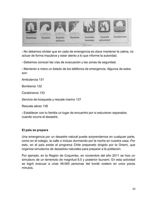 - No debemos olvidar que en cado de emergencia es clave mantener la calma, no
actuar de forma impulsiva y estar atento a lo que informe la autoridad.

- Debemos conocer las vías de evacuación y las zonas de seguridad.

- Mantener a mano un listado de los teléfonos de emergencia. Algunos de estos
son:

Ambulancia 131

Bomberos 132

Carabineros 133

Servicio de búsqueda y rescate marino 137

Rescate aéreo 138

- Establecer con tu familia un lugar de encuentro por si estuvieran separados
cuando ocurra el desastre.



El país se prepara

Una emergencia por un desastre natural puede sorprendernos en cualquier parte,
como en el colegio, la calle o incluso durmiendo por la noche en nuestra casa. Por
esto, en el país existe el programa Chile preparado dirigido por la Onemi, que
organiza simulacros de desastres naturales para preparar a la población.

Por ejemplo, en la Región de Coquimbo, en noviembre del año 2011 se hizo un
simulacro de un terremoto de magnitud 8,5 y posterior tsunami. En esta actividad
se logró evacuar a unas 48.000 personas del bordé costero en unos pocos
minutos.




                                                                                10
 
