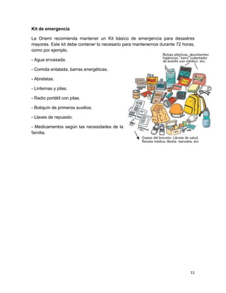 Kit de emergencia

La Onemi recomienda mantener un Kit básico de emergencia para desastres
mayores. Este kit debe contener lo necesario para mantenernos durante 72 horas,
como por ejemplo.

- Agua envasada.

- Comida enlatada, barras energéticas.

- Abrelatas.

- Linternas y pilas.

- Radio portátil con pilas.

- Botiquín de primeros auxilios.

- Llaves de repuesto.

- Medicamentos según las necesidades de la
familia.




                                                                             11
 
