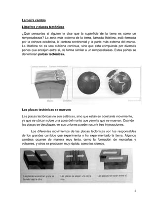 La tierra cambia

Litósfera y placas tectónicas

¿Qué pensarías si alguien te dice que la superficie de la tierra es como un
rompecabezas? La zona más externa de la tierra, llamada litósfera, está formada
por la corteza oceánica, la corteza continental y la parte más externa del manto.
La litósfera no es una cubierta continua, sino que está compuesta por diversas
partes que encajan entre sí, de forma similar a un rompecabezas. Estas partes se
denominan palcas tectónicas.




Las placas tectónicas se mueven

Las placas tectónicas no son estáticas, sino que están en constante movimiento,
ya que se ubican sobre una zona del manto que permite que se muevan. Cuando
las placas se desplazan, en sus uniones pueden ocurrir tres interacciones.

      Los diferentes movimientos de las placas tectónicas son los responsables
de los grandes cambios que experimenta y ha experimentado la tierra. Algunos
cambios ocurren de manera muy lenta, como la formación de montañas y
volcanes, y otros se producen muy rápido, como los sismos.




                                                                                  5
 