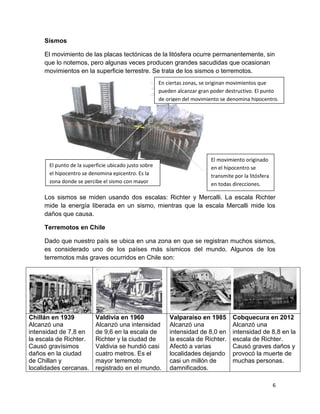 Sismos

     El movimiento de las placas tectónicas de la litósfera ocurre permanentemente, sin
     que lo notemos, pero algunas veces producen grandes sacudidas que ocasionan
     movimientos en la superficie terrestre. Se trata de los sismos o terremotos.
                                                       En ciertas zonas, se originan movimientos que
                                                       pueden alcanzar gran poder destructivo. El punto
                                                       de origen del movimiento se denomina hipocentro.




                                                                            El movimiento originado
       El punto de la superficie ubicado justo sobre                        en el hipocentro se
       el hipocentro se denomina epicentro. Es la                           transmite por la litósfera
       zona donde se percibe el sismo con mayor                             en todas direcciones.
       intensidad.
     Los sismos se miden usando dos escalas: Richter y Mercalli. La escala Richter
     mide la energía liberada en un sismo, mientras que la escala Mercalli mide los
     daños que causa.

     Terremotos en Chile

     Dado que nuestro país se ubica en una zona en que se registran muchos sismos,
     es considerado uno de los países más sísmicos del mundo. Algunos de los
     terremotos más graves ocurridos en Chile son:




Chillán en 1939            Valdivia en 1960                Valparaíso en 1985        Cobquecura en 2012
Alcanzó una                Alcanzó una intensidad          Alcanzó una               Alcanzó una
intensidad de 7,8 en       de 9,6 en la escala de          intensidad de 8,0 en      intensidad de 8,8 en la
la escala de Richter.      Richter y la ciudad de          la escala de Richter.     escala de Richter.
Causó gravísimos           Valdivia se hundió casi         Afectó a varias           Causó graves daños y
daños en la ciudad         cuatro metros. Es el            localidades dejando       provocó la muerte de
de Chillan y               mayor terremoto                 casi un millón de         muchas personas.
localidades cercanas.      registrado en el mundo.         damnificados.

                                                                                                         6
 