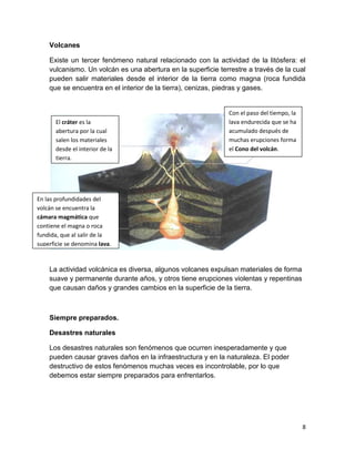 Volcanes

    Existe un tercer fenómeno natural relacionado con la actividad de la litósfera: el
    vulcanismo. Un volcán es una abertura en la superficie terrestre a través de la cual
    pueden salir materiales desde el interior de la tierra como magna (roca fundida
    que se encuentra en el interior de la tierra), cenizas, piedras y gases.


                                                              Con el paso del tiempo, la
       El cráter es la                                        lava endurecida que se ha
       abertura por la cual                                   acumulado después de
       salen los materiales                                   muchas erupciones forma
       desde el interior de la                                el Cono del volcán.
       tierra.




En las profundidades del
volcán se encuentra la
cámara magmática que
contiene el magna o roca
fundida, que al salir de la
superficie se denomina lava.



    La actividad volcánica es diversa, algunos volcanes expulsan materiales de forma
    suave y permanente durante años, y otros tiene erupciones violentas y repentinas
    que causan daños y grandes cambios en la superficie de la tierra.



    Siempre preparados.

    Desastres naturales

    Los desastres naturales son fenómenos que ocurren inesperadamente y que
    pueden causar graves daños en la infraestructura y en la naturaleza. El poder
    destructivo de estos fenómenos muchas veces es incontrolable, por lo que
    debemos estar siempre preparados para enfrentarlos.




                                                                                           8
 