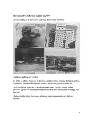 ¿Qué desastres naturales pueden ocurrir?

La naturaleza puede demostrar su fuerza de diversas maneras:




Hacia una cultura preventiva

En Chile, la Oficina Nacional de Emergencia (Onemi) se encarga de la prevención,
respuesta y rehabilitación frente a situaciones de riesgo para la población.

La Onemi busca promover una cultura preventiva u de autocuidado en las
personas y para ello nos recomienda cómo actuar ante situaciones de riesgo. Por
ejemplo:

- Debemos identificar los riesgos a los que estamos expuestos en distintos
lugares:




                                                                                  9
 