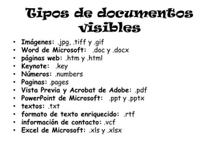 Tipos de documentos
           visibles
•   Imágenes: .jpg, .tiff y .gif
•   Word de Microsoft: .doc y .docx
•   páginas web: .htm y .html
•   Keynote: .key
•   Números: .numbers
•   Paginas: .pages
•   Vista Previa y Acrobat de Adobe: .pdf
•   PowerPoint de Microsoft: .ppt y .pptx
•   textos: .txt
•   formato de texto enriquecido: .rtf
•   información de contacto: .vcf
•   Excel de Microsoft: .xls y .xlsx
 