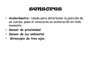 sensores
• Acelerómetro: Usado para determinar la posición de
  un cuerpo, pues al conocerse su aceleración en todo
  momento
• Sensor de proximidad
• Sensor de luz ambiental
• Giroscopio de tres ejes
 