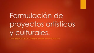 Formulación de
proyectos artísticos
y culturales.
CONTENIDOS DE LA CARPETA INTERNA DE PROYECTO
 