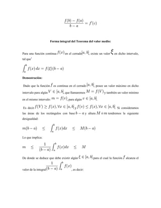 Forma integral del Teorema del valor medio:


Para una función continua        en el cerrado        , existe un valor       en dicho intervalo,
tal que1




Demostración:

Dado que la función      es continua en el cerrado        , posee un valor máximo en dicho

intervalo para algún            , que llamaremos                       y también un valor mínimo

en el mismo intervalo:             , para algún                .

Es decir                                 y                                    . Si consideramos
las áreas de los rectángulos con base               y altura       ó     tendremos la siguiente
desigualdad:




Lo que implica:




De donde se deduce que debe existir algún                 para el cual la función      alcanza el


valor de la integral                  , es decir:
 