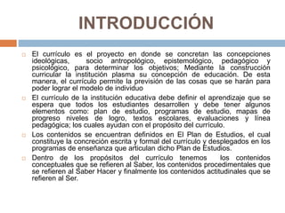INTRODUCCIÓN
 El currículo es el proyecto en donde se concretan las concepciones
ideológicas, socio antropológico, epistemológico, pedagógico y
psicológico, para determinar los objetivos; Mediante la construcción
curricular la institución plasma su concepción de educación. De esta
manera, el currículo permite la previsión de las cosas que se harán para
poder lograr el modelo de individuo
 El currículo de la institución educativa debe definir el aprendizaje que se
espera que todos los estudiantes desarrollen y debe tener algunos
elementos como: plan de estudio, programas de estudio, mapas de
progreso niveles de logro, textos escolares, evaluaciones y línea
pedagógica; los cuales ayudan con el propósito del currículo.
 Los contenidos se encuentran definidos en El Plan de Estudios, el cual
constituye la concreción escrita y formal del currículo y desplegados en los
programas de enseñanza que articulan dicho Plan de Estudios.
 Dentro de los propósitos del currículo tenemos los contenidos
conceptuales que se refieren al Saber, los contenidos procedimentales que
se refieren al Saber Hacer y finalmente los contenidos actitudinales que se
refieren al Ser.
 