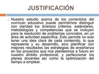 JUSTIFICACIÓN
 Nuestro estudio acerca de los contenidos del
currículo educativo puede permitirnos distinguir
con claridad los diversos criterios, estándares,
metodologías y competencias que se incluyen
para la resolución de problemas concretos, en un
área de actividad específica. Esto permite no solo
tener una idea clara de cada contenido, lo que
representa y su desarrollo, sino planificar con
mejores resultados las estrategias de enseñanza
en los proyectos que nos planteemos a futuro en
nuestro ámbito profesional, y perfeccionar los
planes docentes así como la optimización del
tiempo a emplear.
 