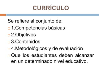 CURRÍCULO
Se refiere al conjunto de:
 1.Competencias básicas
 2.Objetivos
 3.Contenidos
 4.Metodológicos y de evaluación
 Que los estudiantes deben alcanzar
en un determinado nivel educativo.
 