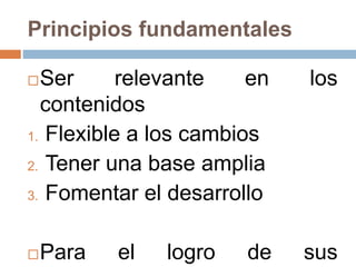 Principios fundamentales
Ser relevante en los
contenidos
1. Flexible a los cambios
2. Tener una base amplia
3. Fomentar el desarrollo
Para el logro de sus
 
