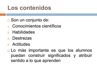 Los contenidos
 Son un conjunto de:
1. Conocimientos científicos
2. Habilidades
3. Destrezas
4. Actitudes
 Lo más importante es que los alumnos
puedan construir significados y atribuir
sentido a lo que aprenden
 