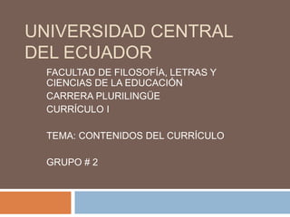 UNIVERSIDAD CENTRAL
DEL ECUADOR
FACULTAD DE FILOSOFÍA, LETRAS Y
CIENCIAS DE LA EDUCACIÓN
CARRERA PLURILINGÜE
CURRÍCULO I
TEMA: CONTENIDOS DEL CURRÍCULO
GRUPO # 2
 