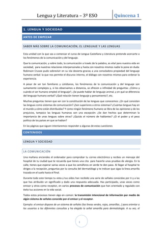 Lengua y Literatura – 3º ESO Quincena 1
1
1. LENGUA Y SOCIEDAD
ANTES DE EMPEZAR
SABER MÁS SOBRE LA COMUNICACIÓN, EL LENGUAJE Y LAS LENGUAS
Esta unidad con la que vas a comenzar el curso de Lengua Castellana y Literatura pretende acercarte a
los fenómenos de la comunicación y del lenguaje.
Que la comunicación, y sobre todo, la comunicación a través de la palabra, es vital para nuestra vida en
sociedad, para nuestras relaciones interpersonales y hasta con nosotros mismos nadie lo pone en duda:
Robinson Crusoe pudo sobrevivir en su isla desierta gracias a una consoladora propiedad del lenguaje
humano verbal: la que nos permite el discurso interno, el diálogo con nosotros mismos para ordenar la
experiencia.
A pesar de ser tan familiares y cotidianos, los fenómenos de la comunicación y del lenguaje son
sumamente complejos y, si los observamos a distancia, se ofrecen a infinidad de preguntas: ¿Cómo y
cuándo el ser humano empleó el lenguaje?, ¿Se puede hablar de lenguaje animal, y en qué se diferencia
del lenguaje humano verbal? ¿Qué relación tienen lenguaje y pensamiento?, etc.
Muchas preguntas tienen que ver con la constitución de las lenguas que conocemos: ¿En qué consisten
las lenguas como sistemas de comunicación? ¿Son superiores a otros sistemas? ¿Cuántas lenguas hay en
el mundo y cómo están distribuidas? Y como ningún fenómeno humano se libra de las opiniones y de los
prejuicios, tampoco las lenguas humanas son una excepción: ¿Se dan hechos que determinan la
importancia de unas lenguas sobre otras? ¿Quizás el número de hablantes? ¿O el poder y el peso
político de los países en que se hablan?
En las páginas que siguen intentaremos responder a algunas de estas cuestiones
CONTENIDOS
LENGUA Y SOCIEDAD
LA COMUNICACIÓN
Una mañana enciendes el ordenador para comprobar tu correo electrónico y recibes un mensaje del
hospital de tu ciudad que te recuerda que tienes una cita para hacerte unas pruebas de alergia. En la
calle, tienes que esperar varias veces a que los semáforos en verde te den paso. Al llegar al hospital te
diriges a la recepción, preguntas por la consulta del dermatólogo y te indican que sigas la línea amarilla
trazada en el suelo hasta el final.
Durante todo este tiempo tu vista y tus oídos han recibido una serie de señales conocidas por ti y a las
que has atribuido un significado y dado una respuesta adecuada. Has participado, unas veces como
emisor y otras como receptor, en varios procesos de comunicación que han orientado y regulado con
éxito tus acciones en la vida social.
Todos estos procesos tienen algo en común: la transmisión intencional de información por medio de
algún sistema de señales conocido por el emisor y el receptor.
Ejemplo: el emisor dispone de un sistema de señales (las líneas verdes, rojas, amarillas…) para orientar a
los usuarios a las diferentes consultas y ha elegido la señal amarilla para dermatología. A su vez, el
 