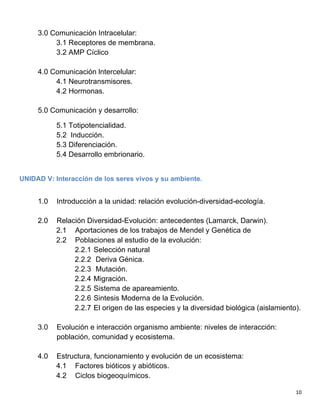   10	
  
3.0 Comunicación Intracelular:
3.1 Receptores de membrana.
3.2 AMP Cíclico
4.0 Comunicación lntercelular:
4.1 Neurotransmisores.
4.2 Hormonas.
5.0 Comunicación y desarrollo:
5.1 Totipotencialidad.
5.2 Inducción.
5.3 Diferenciación.
5.4 Desarrollo embrionario.
UNIDAD V: Interacción de los seres vivos y su ambiente.
	
  
1.0 Introducción a la unidad: relación evolución-diversidad-ecología.
2.0 Relación Diversidad-Evolución: antecedentes (Lamarck, Darwin).
2.1 Aportaciones de los trabajos de Mendel y Genética de
2.2 Poblaciones al estudio de la evolución:
2.2.1 Selección natural
2.2.2 Deriva Génica.
2.2.3 Mutación.
2.2.4 Migración.
2.2.5 Sistema de apareamiento.
2.2.6 Sintesis Moderna de la Evolución.
2.2.7 El origen de las especies y la diversidad biológica (aislamiento).
3.0 Evolución e interacción organismo ambiente: niveles de interacción:
población, comunidad y ecosistema.
4.0 Estructura, funcionamiento y evolución de un ecosistema:
4.1 Factores bióticos y abióticos.
4.2 Ciclos biogeoquímicos.
 